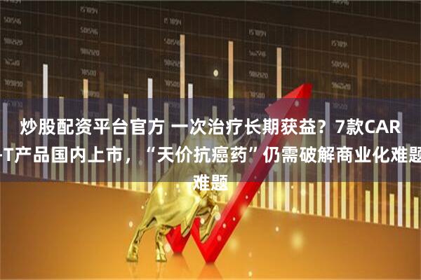 炒股配资平台官方 一次治疗长期获益？7款CAR-T产品国内上市，“天价抗癌药”仍需破解商业化难题