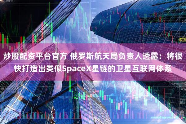 炒股配资平台官方 俄罗斯航天局负责人透露：将很快打造出类似SpaceX星链的卫星互联网体系