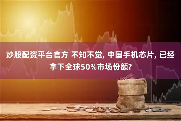 炒股配资平台官方 不知不觉, 中国手机芯片, 已经拿下全球50%市场份额?