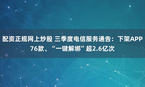配资正规网上炒股 三季度电信服务通告：下架APP76款、“一键解绑”超2.6亿次