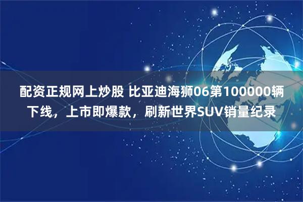 配资正规网上炒股 比亚迪海狮06第100000辆下线,上市即爆款,刷新世界SUV销量纪录