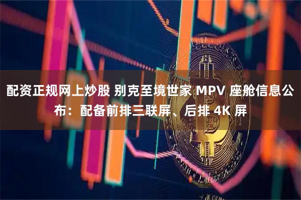 配资正规网上炒股 别克至境世家 MPV 座舱信息公布：配备前排三联屏、后排 4K 屏