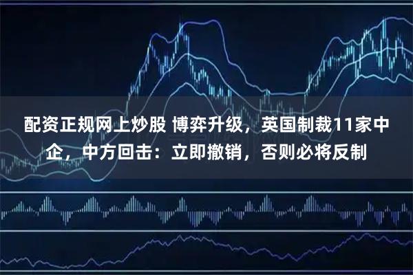 配资正规网上炒股 博弈升级，英国制裁11家中企，中方回击：立即撤销，否则必将反制