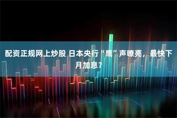 配资正规网上炒股 日本央行“鹰”声嘹亮，最快下月加息？