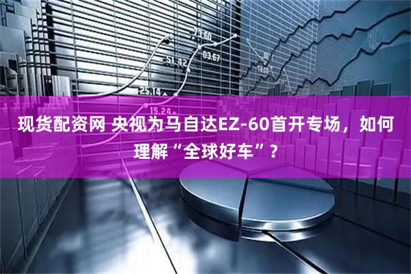 现货配资网 央视为马自达EZ-60首开专场，如何理解“全球好车”？