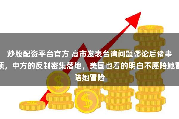 炒股配资平台官方 高市发表台湾问题谬论后诸事不顺,中方的反制密集落地,美国也看的明白不愿陪她冒险