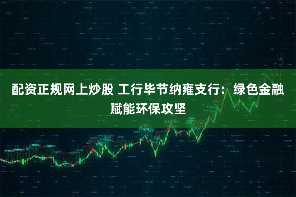 配资正规网上炒股 工行毕节纳雍支行：绿色金融赋能环保攻坚